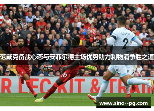 范戴克备战心态与安菲尔德主场优势助力利物浦争胜之道 范戴克备战心态与安菲尔德主场优势助力利物浦争胜之道