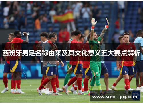 西班牙男足名称由来及其文化意义五大要点解析