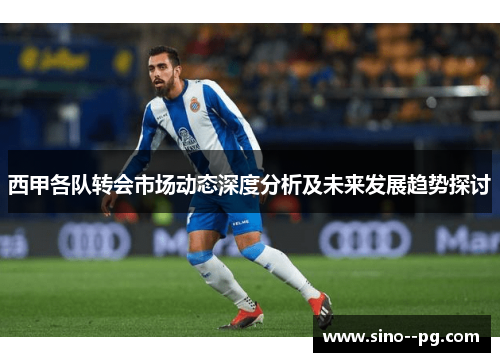 西甲各队转会市场动态深度分析及未来发展趋势探讨