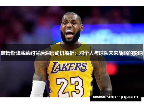 詹姆斯降薪续约背后深层动机解析：对个人与球队未来战略的影响