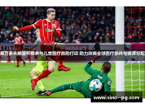 莱万多夫斯基积极参与儿童医疗救助行动 助力改善全球医疗条件与资源分配 莱万多夫斯基积极参与儿童医疗救助行动 助力改善全球医疗条件与资源分配