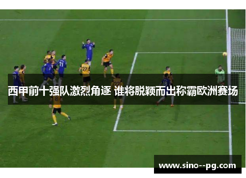 西甲前十强队激烈角逐 谁将脱颖而出称霸欧洲赛场 西甲前十强队激烈角逐 谁将脱颖而出称霸欧洲赛场