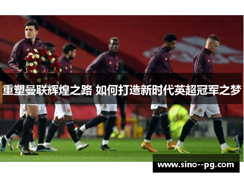 重塑曼联辉煌之路 如何打造新时代英超冠军之梦