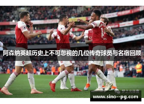 阿森纳英超历史上不可忽视的几位传奇球员与名宿回顾