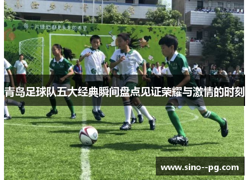 青岛足球队五大经典瞬间盘点见证荣耀与激情的时刻