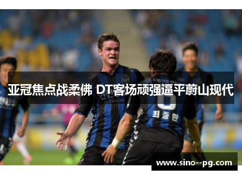 亚冠焦点战柔佛 DT客场顽强逼平蔚山现代 亚冠焦点战柔佛 DT客场顽强逼平蔚山现代