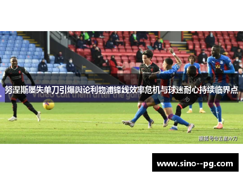 努涅斯屡失单刀引爆舆论利物浦锋线效率危机与球迷耐心持续临界点