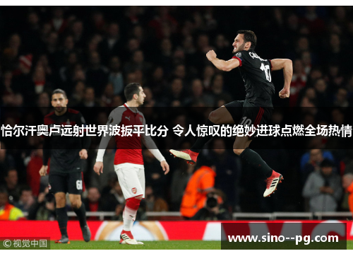 恰尔汗奥卢远射世界波扳平比分 令人惊叹的绝妙进球点燃全场热情