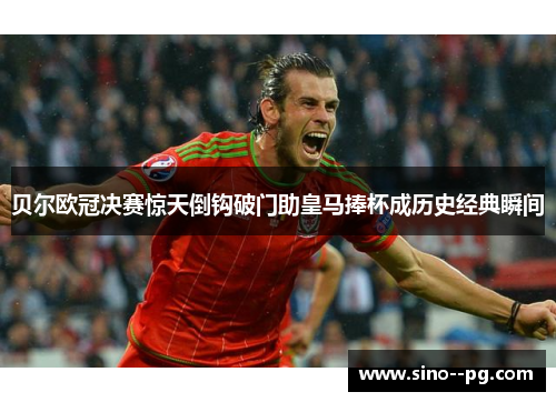 贝尔欧冠决赛惊天倒钩破门助皇马捧杯成历史经典瞬间