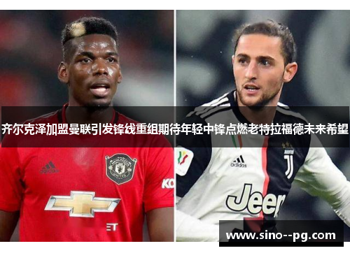 齐尔克泽加盟曼联引发锋线重组期待年轻中锋点燃老特拉福德未来希望