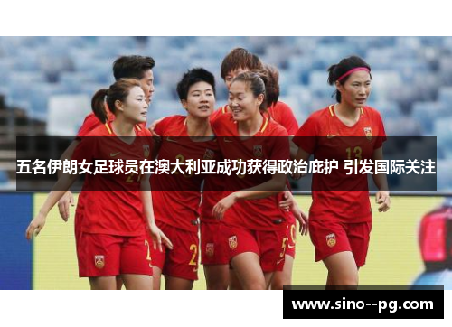 五名伊朗女足球员在澳大利亚成功获得政治庇护 引发国际关注