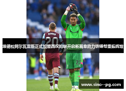 埃德松阿尔瓦雷斯正式加盟西汉姆联开启新篇章助力铁锤帮重振辉煌