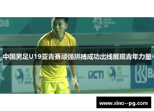 中国男足U19亚青赛顽强拼搏成功出线展现青年力量