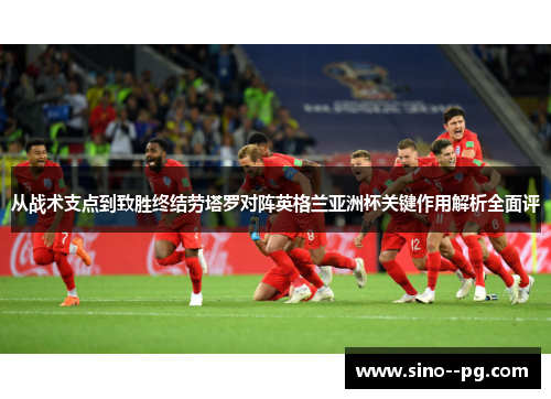 从战术支点到致胜终结劳塔罗对阵英格兰亚洲杯关键作用解析全面评 从战术支点到致胜终结劳塔罗对阵英格兰亚洲杯关键作用解析全面评