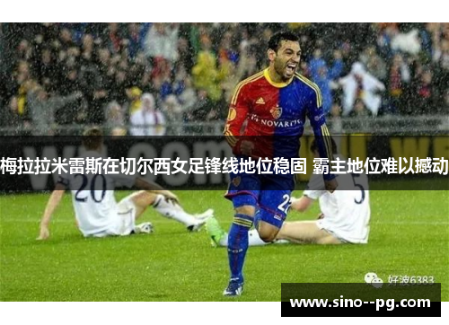梅拉拉米雷斯在切尔西女足锋线地位稳固 霸主地位难以撼动 梅拉拉米雷斯在切尔西女足锋线地位稳固 霸主地位难以撼动