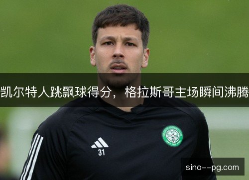 凯尔特人跳飘球得分，格拉斯哥主场瞬间沸腾