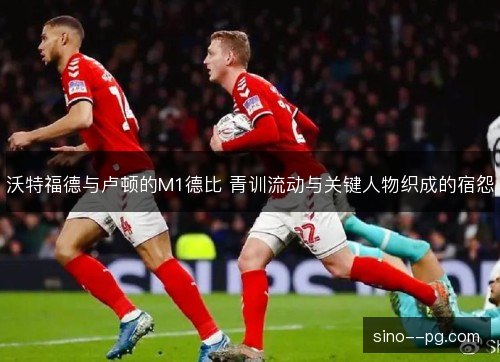 沃特福德与卢顿的M1德比 青训流动与关键人物织成的宿怨 沃特福德与卢顿的M1德比 青训流动与关键人物织成的宿怨